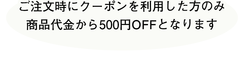 ご注文時にクーポンを利用した方のみ商品代金から500円OFFとなります